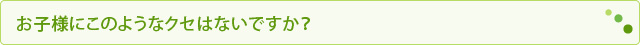 お子様にこのようなクセはないですか？
