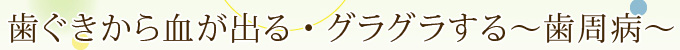 歯ぐきから血が出る・グラグラする～歯周病～